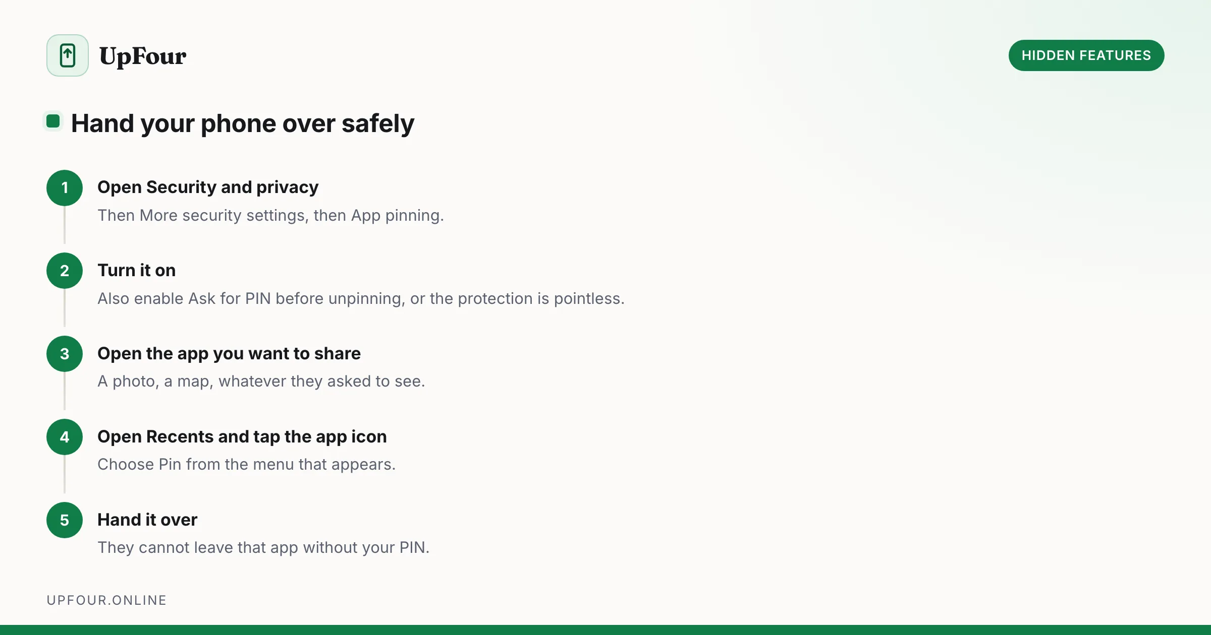 Hand your phone over safely. Step 1: Open Security and privacy — Then More security settings, then App pinning. Step 2: Turn it on — Also enable Ask for PIN before unpinning, or the protection is pointless. Step 3: Open the app you want to share — A photo, a map, whatever they asked to see. Step 4: Open Recents and tap the app icon — Choose Pin from the menu that appears. Step 5: Hand it over — They cannot leave that app without your PIN.